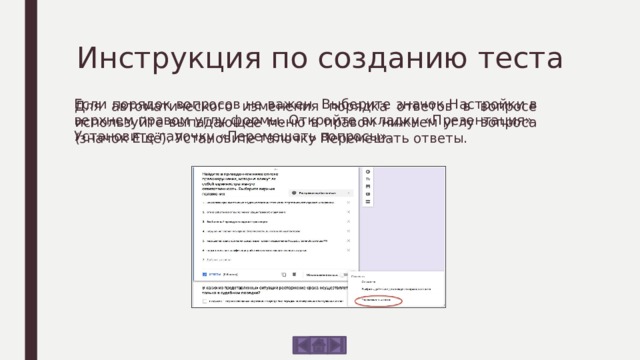 Инструкция по созданию теста Если порядок вопросов не важен. Выберите значок Настройки в верхнем правом углу формы. Откройте вкладку «Презентация». Установите галочку «Перемешать вопросы». Для автоматического изменения порядка ответов в вопросе используйте выпадающее меню в правом нижнем углу вопроса (значок Ещё). Установите галочку Перемешать ответы. 