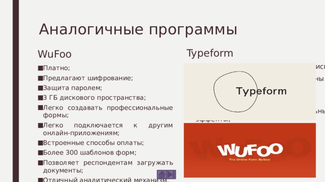 Аналогичные программы WuFoo Typeform Не нужно создавать учетную запись; Формы могут быть легко созданы с нуля; Простота использования; Привлекательные визуальные эффекты; Отличная поддержка клиентов. Платно; Предлагают шифрование; Защита паролем; 3 ГБ дискового пространства; Легко создавать профессиональные формы; Легко подключается к другим онлайн-приложениям; Встроенные способы оплаты; Более 300 шаблонов форм; Позволяет респондентам загружать документы; Отличный аналитический механизм. 