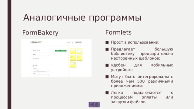 Аналогичные программы Formlets FormBakery Минималистичен; Пять типов вопросов; После заполнения формы вы сможете просмотреть код; Платно. Прост в использовании; Предлагает большую библиотеку предварительно настроенных шаблонов; удобен для мобильных устройств; Могут быть интегрированы с более чем 500 различными приложениями; Легко подключается к процессам оплаты или загрузки файлов. 