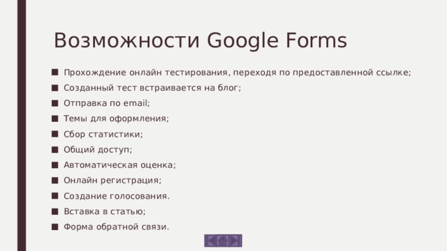 Возможности Google Forms Прохождение онлайн тестирования, переходя по предоставленной ссылке; Созданный тест встраивается на блог; Отправка по email; Темы для оформления; Сбор статистики; Общий доступ; Автоматическая оценка; Онлайн регистрация; Создание голосования. Вставка в статью; Форма обратной связи. 