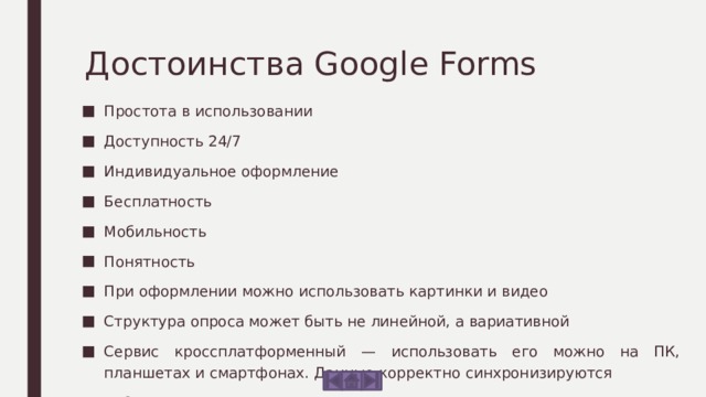 Достоинства Google Forms Простота в использовании Доступность 24/7 Индивидуальное оформление Бесплатность Мобильность Понятность При оформлении можно использовать картинки и видео Структура опроса может быть не линейной, а вариативной Сервис кроссплатформенный — использовать его можно на ПК, планшетах и смартфонах. Данные корректно синхронизируются Работа с формами предусмотрена как для одного специалиста, так и для команды. Сервис имеет много тонких настроек 