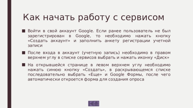 Как начать работу с сервисом Войти в свой аккаунт Google. Если ранее пользователь не был зарегистрирован в Google, то необходимо нажать кнопку «Создать аккаунт» и заполнить анкету регистрации учетной записи После входа в аккаунт (учетную запись) необходимо в правом верхнем углу в списке сервисов выбрать и нажать иконку «Диск» На открывшейся странице в левом верхнем углу необходимо нажать синюю кнопку «Создать», в раскрывающемся списке последовательно выбрать «Еще» и Google Формы, после чего автоматически откроется форма для создания опроса 