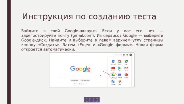 Инструкция по созданию теста   Зайдите в свой Google-аккаунт. Если у вас его нет — зарегистрируйте почту (gmail.com). Из сервисов Google — выберите Google-диск. Найдите и выберите в левом верхнем углу страницы кнопку «Создать». Затем «Еще» и «Google формы». Новая форма откроется автоматически. 