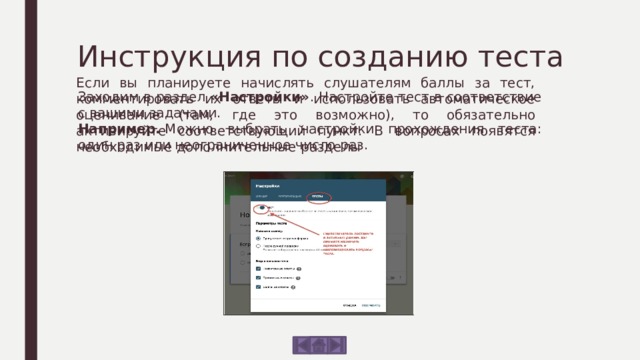 Инструкция по созданию теста Если вы планируете начислять слушателям баллы за тест, комментировать их ответы и использовать автоматическое оценивание (там, где это возможно), то обязательно активируйте соответствующий пункт. В вопросах появятся необходимые дополнительные разделы Заходим в раздел  «Настройки» . Настройте тест в соответствие с вашими задачами. Например.  Можно выбрать настройки прохождения теста: один раз или неограниченное число раз. 