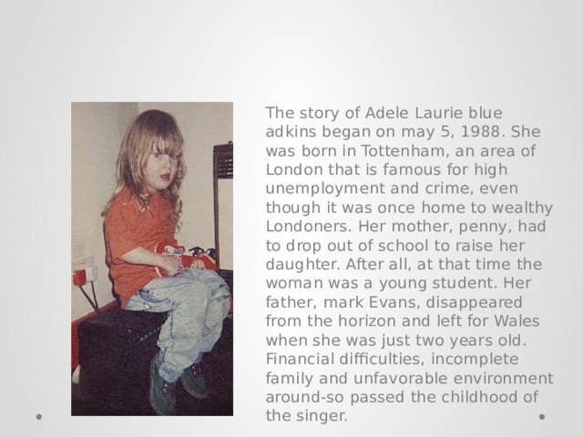The story of Adele Laurie blue adkins began on may 5, 1988. She was born in Tottenham, an area of London that is famous for high unemployment and crime, even though it was once home to wealthy Londoners. Her mother, penny, had to drop out of school to raise her daughter. After all, at that time the woman was a young student. Her father, mark Evans, disappeared from the horizon and left for Wales when she was just two years old. Financial difficulties, incomplete family and unfavorable environment around-so passed the childhood of the singer. 
