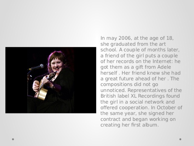 In may 2006, at the age of 18, she graduated from the art school. A couple of months later, a friend of the girl puts a couple of her records on the Internet: he got them as a gift from Adele herself . Her friend knew she had a great future ahead of her . The compositions did not go unnoticed. Representatives of the British label XL Recordings found the girl in a social network and offered cooperation. In October of the same year, she signed her contract and began working on creating her first album. 