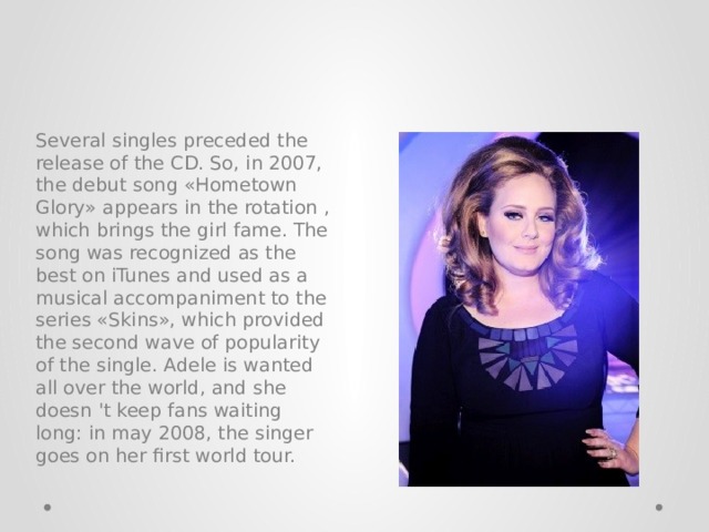 Several singles preceded the release of the CD. So, in 2007, the debut song «Hometown Glory» appears in the rotation , which brings the girl fame. The song was recognized as the best on iTunes and used as a musical accompaniment to the series «Skins», which provided the second wave of popularity of the single. Adele is wanted all over the world, and she doesn 't keep fans waiting long: in may 2008, the singer goes on her first world tour. 