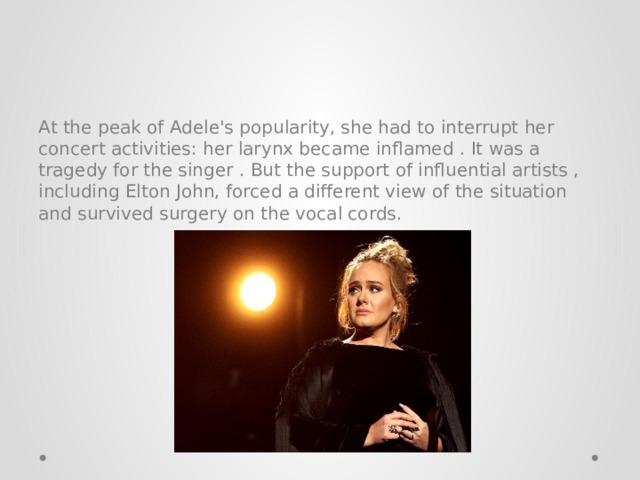 At the peak of Adele's popularity, she had to interrupt her concert activities: her larynx became inflamed . It was a tragedy for the singer . But the support of influential artists , including Elton John, forced a different view of the situation and survived surgery on the vocal cords. 