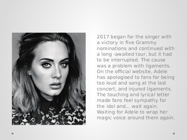 2017 began for the singer with a victory in five Grammy nominations and continued with a long -awaited tour, but it had to be interrupted. The cause was a problem with ligaments. On the official website, Adele has apologised to fans for being too loud and sang at the last concert, and injured ligaments. The touching and lyrical letter made fans feel sympathy for the idol and... wait again. Waiting for Adele to wrap her magic voice around them again. 