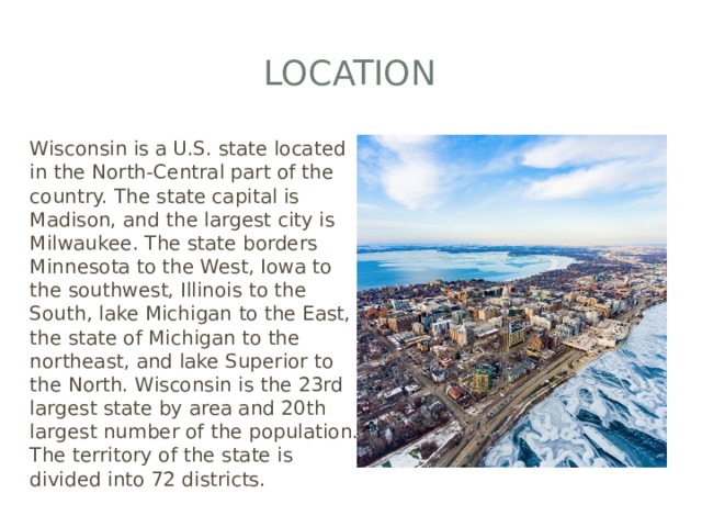 Location Wisconsin is a U.S. state located in the North-Central part of the country. The state capital is Madison, and the largest city is Milwaukee. The state borders Minnesota to the West, Iowa to the southwest, Illinois to the South, lake Michigan to the East, the state of Michigan to the northeast, and lake Superior to the North. Wisconsin is the 23rd largest state by area and 20th largest number of the population. The territory of the state is divided into 72 districts. 