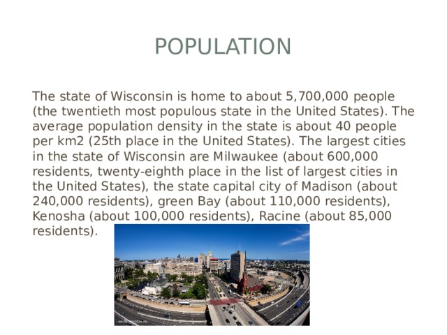 Population The state of Wisconsin is home to about 5,700,000 people (the twentieth most populous state in the United States). The average population density in the state is about 40 people per km2 (25th place in the United States). The largest cities in the state of Wisconsin are Milwaukee (about 600,000 residents, twenty-eighth place in the list of largest cities in the United States), the state capital city of Madison (about 240,000 residents), green Bay (about 110,000 residents), Kenosha (about 100,000 residents), Racine (about 85,000 residents). 