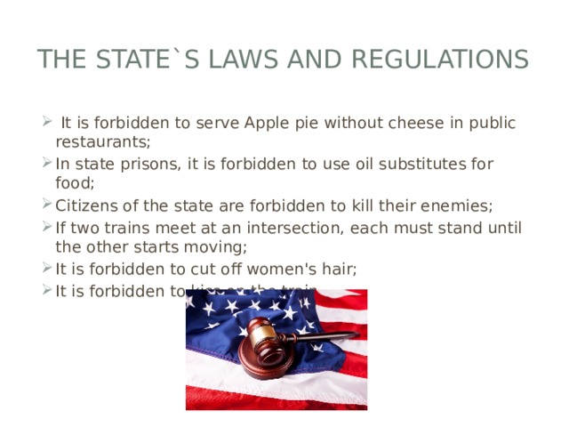 The state`s laws and regulations  It is forbidden to serve Apple pie without cheese in public restaurants; In state prisons, it is forbidden to use oil substitutes for food; Citizens of the state are forbidden to kill their enemies; If two trains meet at an intersection, each must stand until the other starts moving; It is forbidden to cut off women's hair; It is forbidden to kiss on the train. 