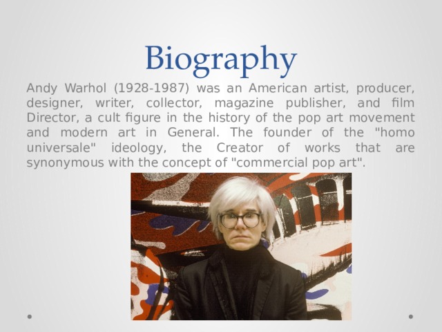 Biography Andy Warhol (1928-1987) was an American artist, producer, designer, writer, collector, magazine publisher, and film Director, a cult figure in the history of the pop art movement and modern art in General. The founder of the 