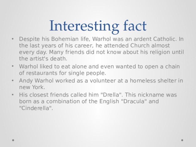Interesting fact Despite his Bohemian life, Warhol was an ardent Catholic. In the last years of his career, he attended Church almost every day. Many friends did not know about his religion until the artist's death. Warhol liked to eat alone and even wanted to open a chain of restaurants for single people. Andy Warhol worked as a volunteer at a homeless shelter in new York. His closest friends called him 