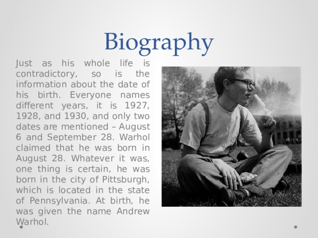 Biography Just as his whole life is contradictory, so is the information about the date of his birth. Everyone names different years, it is 1927, 1928, and 1930, and only two dates are mentioned – August 6 and September 28. Warhol claimed that he was born in August 28. Whatever it was, one thing is certain, he was born in the city of Pittsburgh, which is located in the state of Pennsylvania. At birth, he was given the name Andrew Warhol. 