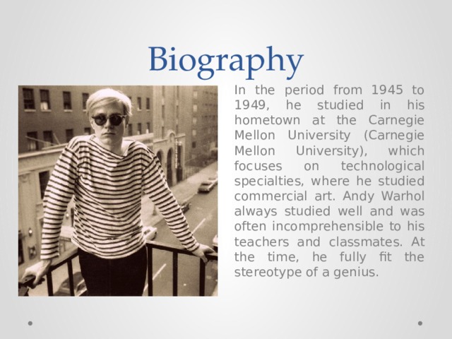 Biography In the period from 1945 to 1949, he studied in his hometown at the Carnegie Mellon University (Carnegie Mellon University), which focuses on technological specialties, where he studied commercial art. Andy Warhol always studied well and was often incomprehensible to his teachers and classmates. At the time, he fully fit the stereotype of a genius. 