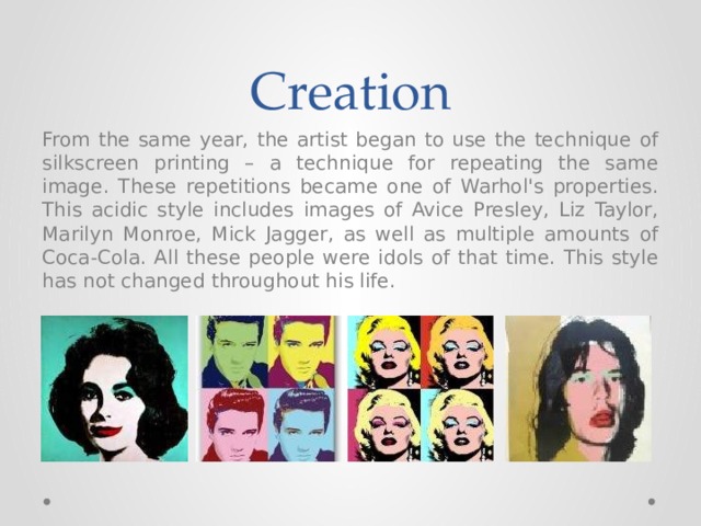 Creation From the same year, the artist began to use the technique of silkscreen printing – a technique for repeating the same image. These repetitions became one of Warhol's properties. This acidic style includes images of Avice Presley, Liz Taylor, Marilyn Monroe, Mick Jagger, as well as multiple amounts of Coca-Cola. All these people were idols of that time. This style has not changed throughout his life. 