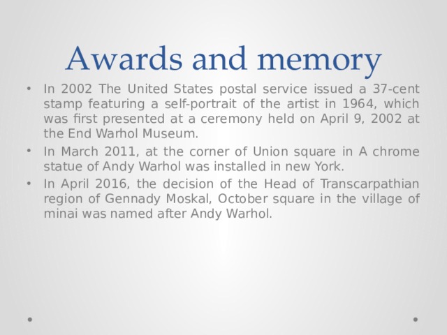 Awards and memory In 2002 The United States postal service issued a 37-cent stamp featuring a self-portrait of the artist in 1964, which was first presented at a ceremony held on April 9, 2002 at the End Warhol Museum. In March 2011, at the corner of Union square in A chrome statue of Andy Warhol was installed in new York. In April 2016, the decision of the Head of Transcarpathian region of Gennady Moskal, October square in the village of minai was named after Andy Warhol. 