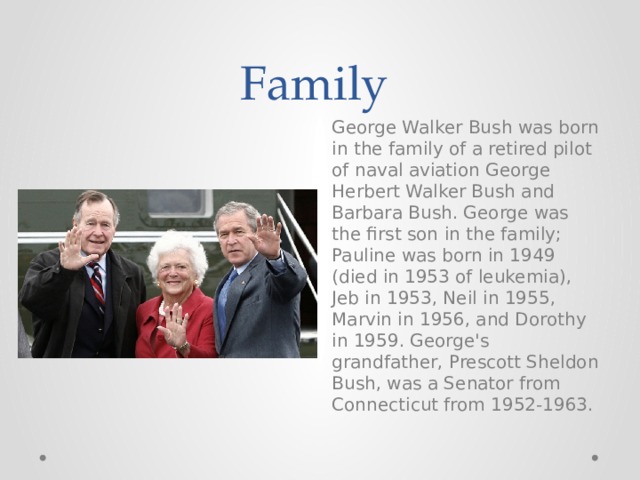 Family George Walker Bush was born in the family of a retired pilot of naval aviation George Herbert Walker Bush and Barbara Bush. George was the first son in the family; Pauline was born in 1949 (died in 1953 of leukemia), Jeb in 1953, Neil in 1955, Marvin in 1956, and Dorothy in 1959. George's grandfather, Prescott Sheldon Bush, was a Senator from Connecticut from 1952-1963. 