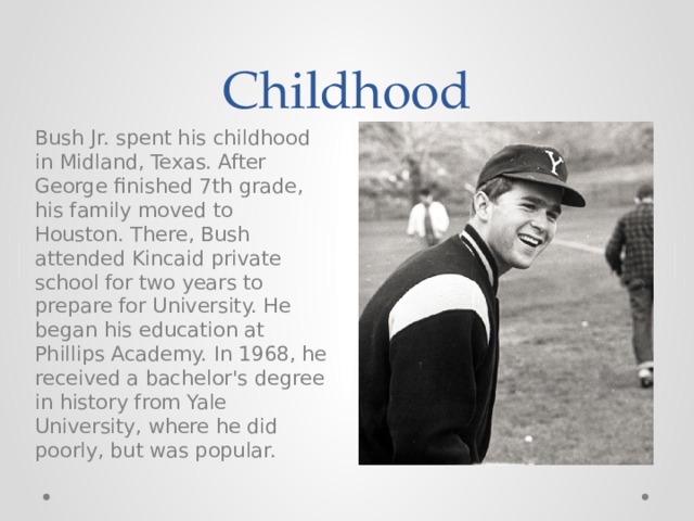 Childhood Bush Jr. spent his childhood in Midland, Texas. After George finished 7th grade, his family moved to Houston. There, Bush attended Kincaid private school for two years to prepare for University. He began his education at Phillips Academy. In 1968, he received a bachelor's degree in history from Yale University, where he did poorly, but was popular. 