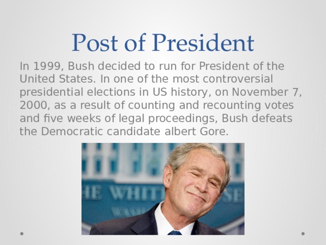 Post of President In 1999, Bush decided to run for President of the United States. In one of the most controversial presidential elections in US history, on November 7, 2000, as a result of counting and recounting votes and five weeks of legal proceedings, Bush defeats the Democratic candidate albert Gore. 