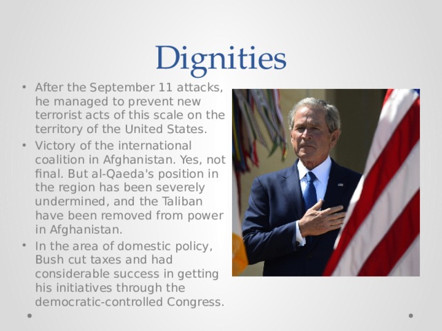 Dignities After the September 11 attacks, he managed to prevent new terrorist acts of this scale on the territory of the United States. Victory of the international coalition in Afghanistan. Yes, not final. But al-Qaeda's position in the region has been severely undermined, and the Taliban have been removed from power in Afghanistan. In the area of domestic policy, Bush cut taxes and had considerable success in getting his initiatives through the democratic-controlled Congress. 