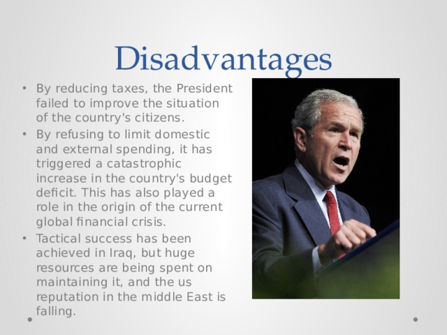 Disadvantages By reducing taxes, the President failed to improve the situation of the country's citizens. By refusing to limit domestic and external spending, it has triggered a catastrophic increase in the country's budget deficit. This has also played a role in the origin of the current global financial crisis. Tactical success has been achieved in Iraq, but huge resources are being spent on maintaining it, and the us reputation in the middle East is falling. 