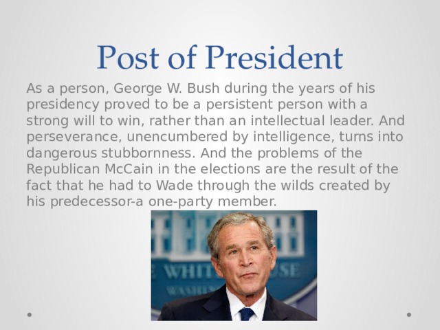 Post of President As a person, George W. Bush during the years of his presidency proved to be a persistent person with a strong will to win, rather than an intellectual leader. And perseverance, unencumbered by intelligence, turns into dangerous stubbornness. And the problems of the Republican McCain in the elections are the result of the fact that he had to Wade through the wilds created by his predecessor-a one-party member. 