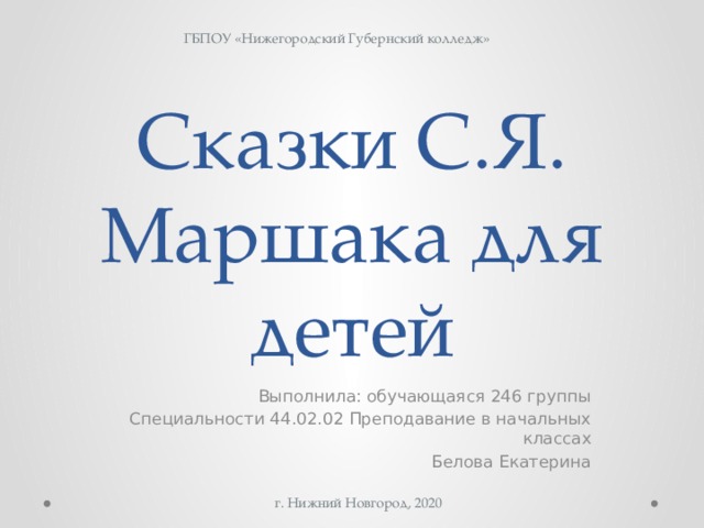 ГБПОУ «Нижегородский Губернский колледж» Сказки С.Я. Маршака для детей Выполнила: обучающаяся 246 группы Специальности 44.02.02 Преподавание в начальных классах Белова Екатерина г. Нижний Новгород, 2020 