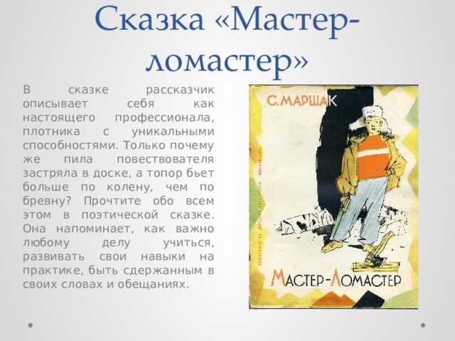 Сказка «Мастер-ломастер» В сказке рассказчик описывает себя как настоящего профессионала, плотника с уникальными способностями. Только почему же пила повествователя застряла в доске, а топор бьет больше по колену, чем по бревну? Прочтите обо всем этом в поэтической сказке. Она напоминает, как важно любому делу учиться, развивать свои навыки на практике, быть сдержанным в своих словах и обещаниях. 