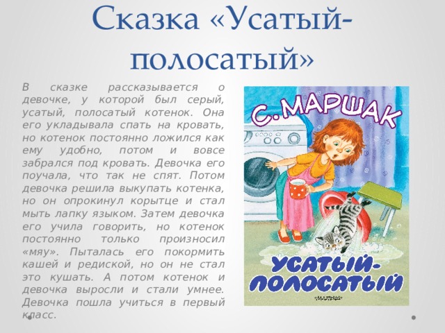 Сказка «Усатый-полосатый» В сказке рассказывается о девочке, у которой был серый, усатый, полосатый котенок. Она его укладывала спать на кровать, но котенок постоянно ложился как ему удобно, потом и вовсе забрался под кровать. Девочка его поучала, что так не спят. Потом девочка решила выкупать котенка, но он опрокинул корытце и стал мыть лапку языком. Затем девочка его учила говорить, но котенок постоянно только произносил «мяу». Пыталась его покормить кашей и редиской, но он не стал это кушать. А потом котенок и девочка выросли и стали умнее. Девочка пошла учиться в первый класс. 