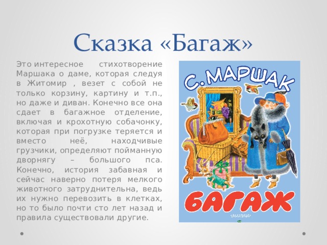 Сказка «Багаж» Это интересное стихотворение Маршака о даме, которая следуя в Житомир , везет с собой не только корзину, картину и т.п., но даже и диван. Конечно все она сдает в багажное отделение, включая и крохотную собачонку, которая при погрузке теряется и вместо неё, находчивые грузчики, определяют пойманную дворнягу – большого пса. Конечно, история забавная и сейчас наверно потеря мелкого животного затруднительна, ведь их нужно перевозить в клетках, но то было почти сто лет назад и правила существовали другие. 