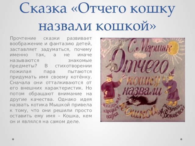 Сказка «Отчего кошку назвали кошкой» Прочтение сказки развивает воображение и фантазию детей, заставляет задуматься, почему именно так, а не иначе называются знакомые предметы? В стихотворении пожилая пара пытаются придумать имя своему котёнку. Сначала они отталкиваются от его внешних характеристик. Но потом обращают внимание на другие качества. Однако идея назвать котика Мышкой привела к тому, что они решили просто оставить ему имя – Кошка, кем он и являлся на самом деле. 