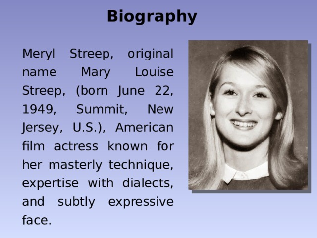 Biography Meryl Streep, original name Mary Louise Streep, (born June 22, 1949, Summit, New Jersey, U.S.), American film actress known for her masterly technique, expertise with dialects, and subtly expressive face. 