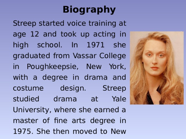 Biography Streep started voice training at age 12 and took up acting in high school. In 1971 she graduated from Vassar College in Poughkeepsie, New York, with a degree in drama and costume design. Streep studied drama at Yale University, where she earned a master of fine arts degree in 1975. She then moved to New York City to begin a professional career as an actress. 