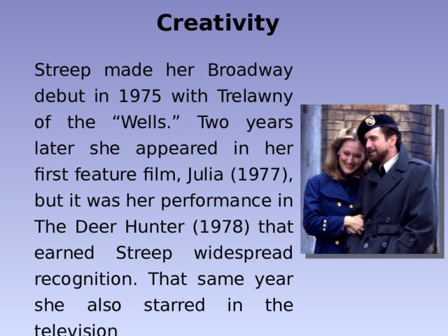 Creativity Streep made her Broadway debut in 1975 with Trelawny of the “Wells.” Two years later she appeared in her first feature film, Julia (1977), but it was her performance in The Deer Hunter (1978) that earned Streep widespread recognition.  That same year she also starred in the television miniseries  Holocaust . 