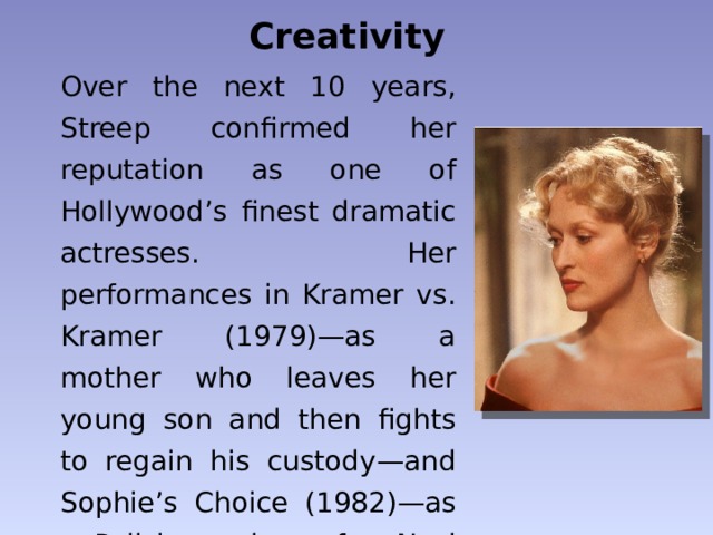 Creativity Over the next 10 years, Streep confirmed her reputation as one of Hollywood’s finest dramatic actresses. Her performances in Kramer vs. Kramer (1979)—as a mother who leaves her young son and then fights to regain his custody—and Sophie’s Choice (1982)—as a Polish survivor of a Nazi concentration camp . 