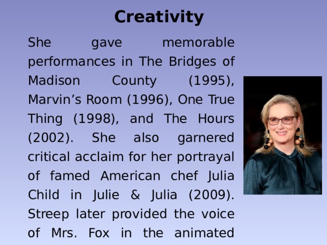 Creativity She gave memorable performances in The Bridges of Madison County (1995), Marvin’s Room (1996), One True Thing (1998), and The Hours (2002). She also garnered critical acclaim for her portrayal of famed American chef Julia Child in Julie & Julia (2009). Streep later provided the voice of Mrs. Fox in the animated Fantastic Mr. Fox (2009), a film adaptation of Roald Dahl’s children’s book. 