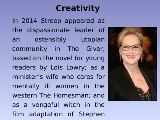 Creativity In 2014 Streep appeared as the dispassionate leader of an ostensibly utopian community in The Giver, based on the novel for young readers by Lois Lowry; as a minister’s wife who cares for mentally ill women in the western The Homesman; and as a vengeful witch in the film adaptation of Stephen Sondheim’s musical Into the Woods. 