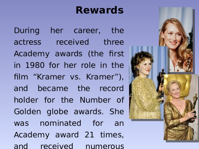 Rewards During her career, the actress received three Academy awards (the first in 1980 for her role in the film “Kramer vs. Kramer”), and became the record holder for the Number of Golden globe awards. She was nominated for an Academy award 21 times, and received numerous awards for best actress. 