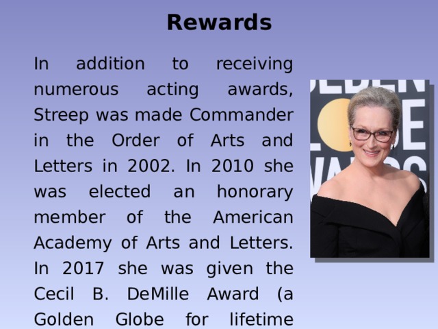 Rewards In addition to receiving numerous acting awards, Streep was made Commander in the Order of Arts and Letters in 2002. In 2010 she was elected an honorary member of the American Academy of Arts and Letters. In 2017 she was given the Cecil B. DeMille Award (a Golden Globe for lifetime achievement). 