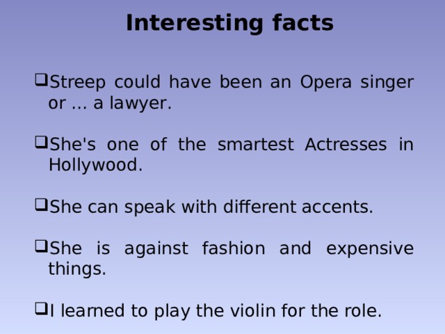 Interesting facts Streep could have been an Opera singer or ... a lawyer . She's  one of the smartest Actresses in Hollywood . She can speak with different accents. She is against fashion and expensive things. I learned to play the violin for the role. 