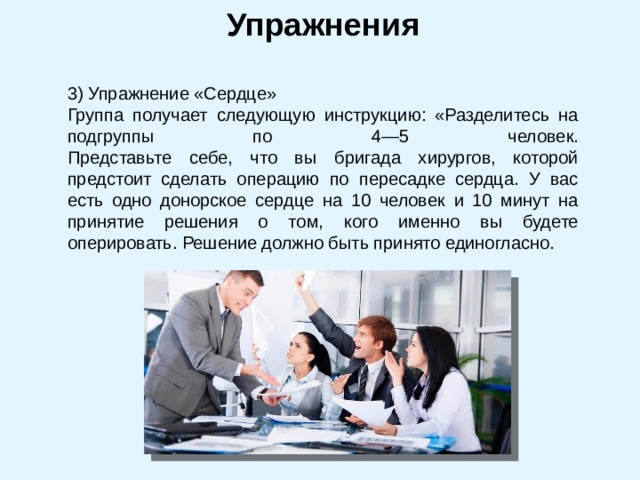 Упражнения 3) Упражнение «Сердце» Группа получает следующую инструкцию: «Разделитесь на подгруппы по 4—5 человек.  Представьте себе, что вы бригада хирургов, которой предстоит сделать операцию по пересадке сердца. У вас есть одно донорское сердце на 10 человек и 10 минут на принятие решения о том, кого именно вы будете оперировать. Решение должно быть принято единогласно. 