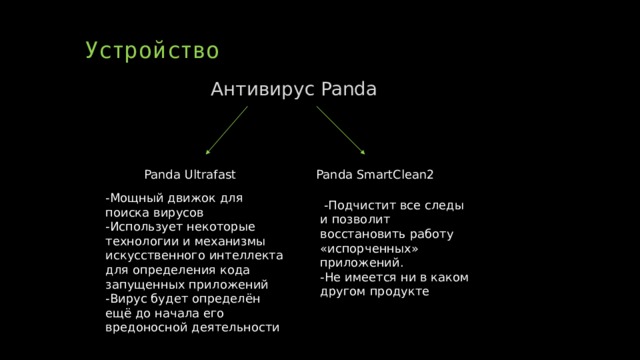 Устройство Антивирус Panda Panda Ultrafast Panda SmartClean2 -Мощный движок для поиска вирусов -Использует некоторые технологии и механизмы искусственного интеллекта для определения кода запущенных приложений -Вирус будет определён ещё до начала его вредоносной деятельности  -Подчистит все следы и позволит восстановить работу «испорченных» приложений. -Не имеется ни в каком другом продукте 