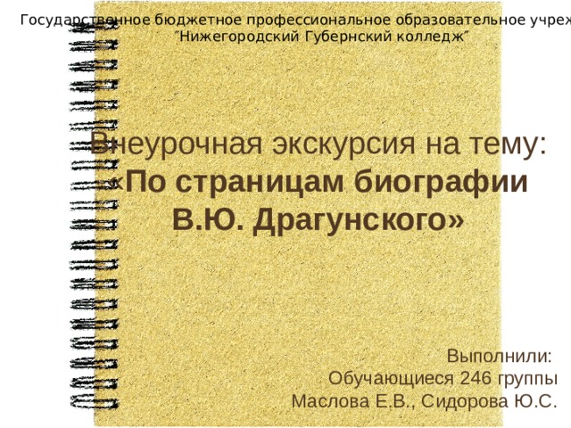 Государственное бюджетное профессиональное образовательное учреждение  ″Нижегородский Губернский колледж″ Внеурочная экскурсия на тему:  « По страницам биографии В.Ю. Драгунского» Выполнили:  Обучающиеся 246 группы  Маслова Е.В., Сидорова Ю.С. 