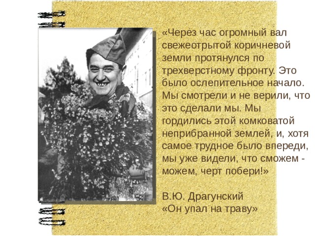 «Через час огромный вал свежеотрытой коричневой земли протянулся по трехверстному фронту. Это было ослепительное начало. Мы смотрели и не верили, что это сделали мы. Мы гордились этой комковатой неприбранной землей, и, хотя самое трудное было впереди, мы уже видели, что сможем - можем, черт побери!» В.Ю. Драгунский «Он упал на траву» 