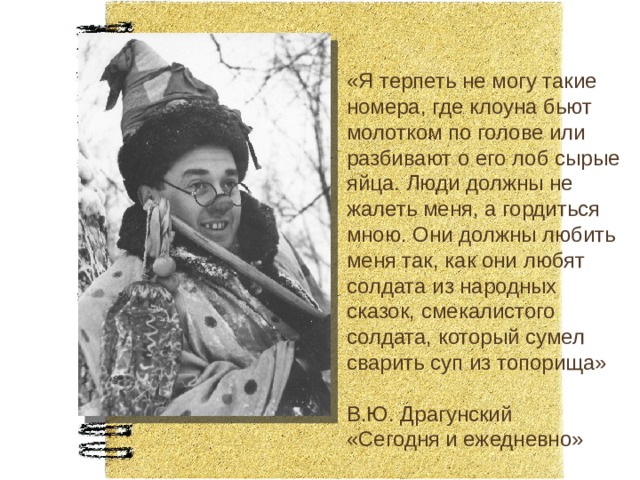 «Я терпеть не могу такие номера, где клоуна бьют молотком по голове или разбивают о его лоб сырые яйца. Люди должны не жалеть меня, а гордиться мною. Они должны любить меня так, как они любят солдата из народных сказок, смекалистого солдата, который сумел сварить суп из топорища» В.Ю. Драгунский «Сегодня и ежедневно» 