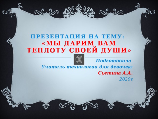 Презентация на тему:  «Мы дарим вам теплоту своей души» Подготовила Учитель технологии для девочек: Суетина А.А. 2020г 