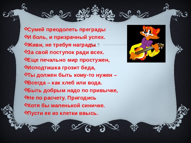 Сумей преодолеть преграды И боль, и призрачный успех. Живи, не требуя награды За свой поступок ради всех. Еще печально мир простужен, Исподтишка грозит беда, Ты должен быть кому-то нужен – Всегда – как хлеб или вода. Быть добрым надо по привычке, Не по расчету. Пригодись Хотя бы маленькой синичке. Пусти ее из клетки ввысь. 