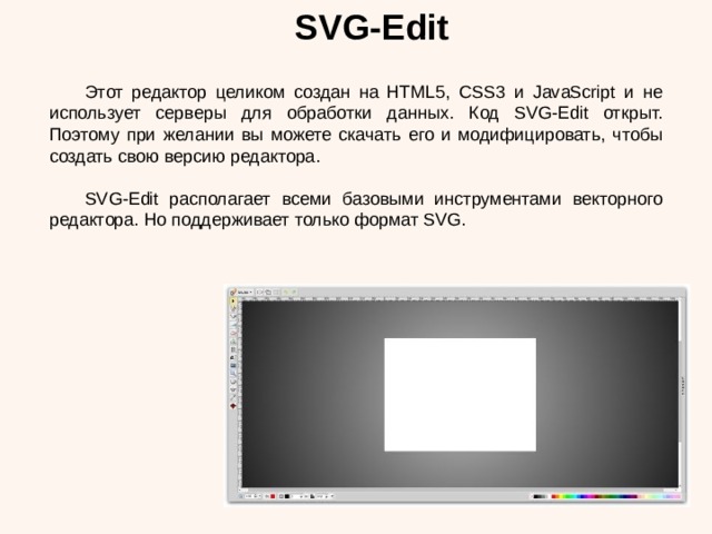 SVG-Edit  Этот редактор целиком создан на HTML5, CSS3 и JavaScript и не использует серверы для обработки данных. Код SVG-Edit открыт. Поэтому при желании вы можете скачать его и модифицировать, чтобы создать свою версию редактора.  SVG-Edit располагает всеми базовыми инструментами векторного редактора. Но поддерживает только формат SVG. 